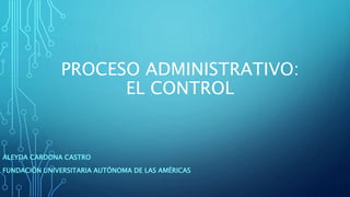 PROCESO ADMINISTRATIVO:
EL CONTROL
ALEYDA CARDONA CASTRO
FUNDACIÓN UNIVERSITARIA AUTÓNOMA DE LAS AMÉRICAS
 