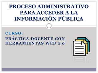 PROCESO ADMINISTRATIVO 
PARA ACCEDER A LA 
INFORMACIÓN PÚBLICA 
CURSO: 
PRÁCTICA DOCENTE CON 
HERRAMIENTAS WEB 2.0 
 