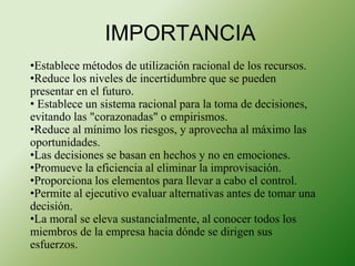 IMPORTANCIA 
•Establece métodos de utilización racional de los recursos. 
•Reduce los niveles de incertidumbre que se pueden 
presentar en el futuro. 
• Establece un sistema racional para la toma de decisiones, 
evitando las "corazonadas" o empirismos. 
•Reduce al mínimo los riesgos, y aprovecha al máximo las 
oportunidades. 
•Las decisiones se basan en hechos y no en emociones. 
•Promueve la eficiencia al eliminar la improvisación. 
•Proporciona los elementos para llevar a cabo el control. 
•Permite al ejecutivo evaluar alternativas antes de tomar una 
decisión. 
•La moral se eleva sustancialmente, al conocer todos los 
miembros de la empresa hacia dónde se dirigen sus 
esfuerzos. 
 