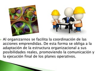  Al organizarnos se facilita la coordinación de las
acciones emprendidas. De esta forma se obliga a la
adaptación de la estructura organizacional a sus
posibilidades reales, promoviendo la comunicación y
la ejecución final de los planes operativos.
 
