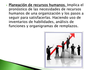  Planeación de recursos humanos. Implica el
pronóstico de las necesidades de recursos
humanos de una organización y los pasos a
seguir para satisfacerlas. Haciendo uso de
inventarios de habilidades, análisis de
funciones y organigramas de remplazos.
 
