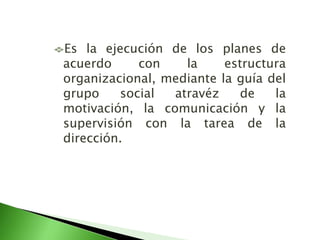 Es la ejecución de los planes de
acuerdo con la estructura
organizacional, mediante la guía del
grupo social atravéz de la
motivación, la comunicación y la
supervisión con la tarea de la
dirección.
 