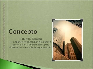 Burt K. Scanlan
Consiste en coordinar el esfuerzo
común de los subordinados, para
alcanzar las metas de la organización.
 