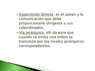 Supervisión directa: es el apoyo y la
comunicación que debe
proporcionarle dirigente a sus
subordinados.
Vía jerárquica: allí da para que
cuando se emita una orden se
transmita por los niveles jerárquicos
correspondientes.
 
