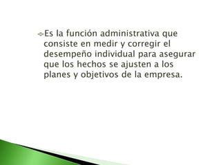 Es la función administrativa que
consiste en medir y corregir el
desempeño individual para asegurar
que los hechos se ajusten a los
planes y objetivos de la empresa.
 
