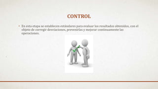 CONTROL
• En esta etapa se establecen estándares para evaluar los resultados obtenidos, con el
objeto de corregir desviaciones, prevenirlas y mejorar continuamente las
operaciones.
 