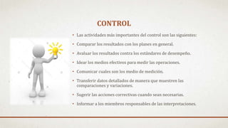 CONTROL
• Las actividades más importantes del control son las siguientes:
• Comparar los resultados con los planes en general.
• Avaluar los resultados contra los estándares de desempeño.
• Idear los medios efectivos para medir las operaciones.
• Comunicar cuales son los medio de medición.
• Transferir datos detallados de manera que muestren las
comparaciones y variaciones.
• Sugerir las acciones correctivas cuando sean necesarias.
• Informar a los miembros responsables de las interpretaciones.
 