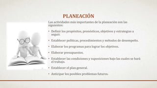PLANEACIÓN
Las actividades más importantes de la planeación son las
siguientes:
• Definir los propósitos, pronósticos, objetivos y estrategias a
seguir.
• Establecer políticas, procedimientos y métodos de desempeño.
• Elaborar los programas para lograr los objetivos.
• Elaborar presupuestos.
• Establecer las condiciones y suposiciones bajo las cuales se hará
el trabajo.
• Establecer el plan general.
• Anticipar los posibles problemas futuros.
 