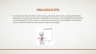 ORGANIZACIÓN
• Es el diseño y fijación de las estructuras, procesos, funciones, responsabilidades,
métodos y técnicas que ayudan a simplificar el trabajo, con el propósito de obtener
la maximización de los recursos materiales, financieros, tecnológicos y humanos,
para la realización de los fines que la empresa persigue.
 