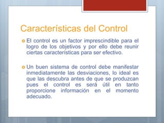 Características del Control
 El control es un factor imprescindible para el
logro de los objetivos y por ello debe reunir
ciertas características para ser efectivo.
 Un buen sistema de control debe manifestar
inmediatamente las desviaciones, lo ideal es
que las descubra antes de que se produzcan
pues el control es será útil en tanto
proporcione información en el momento
adecuado.
 