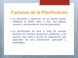 Factores de la Planificación
 La operación y ejecución de los planes puede
realizarla el mismo actor u otro, que deberá
conocer y comprender el nivel de planeación.
 La planificación se lleva a cabo de manera
empírica en muchas situaciones cotidianas, y de
manera muy seria y formal en organismos que
dependen de una planificación adecuada y
sistemática.
 