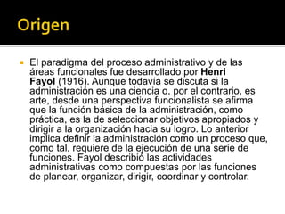  El paradigma del proceso administrativo y de las
áreas funcionales fue desarrollado por Henri
Fayol (1916). Aunque todavía se discuta si la
administración es una ciencia o, por el contrario, es
arte, desde una perspectiva funcionalista se afirma
que la función básica de la administración, como
práctica, es la de seleccionar objetivos apropiados y
dirigir a la organización hacia su logro. Lo anterior
implica definir la administración como un proceso que,
como tal, requiere de la ejecución de una serie de
funciones. Fayol describió las actividades
administrativas como compuestas por las funciones
de planear, organizar, dirigir, coordinar y controlar.
 