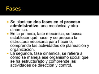  Se plantean dos fases en el proceso
administrativo, una mecánica y otra
dinámica.
 En la primera, fase mecánica, se busca
establecer qué hacer y se prepara la
estructura necesaria para hacerlo,
comprende las actividades de planeación y
organización.
 La segunda, fase dinámica, se refiere a
cómo se maneja ese organismo social que
se ha estructurado y comprende las
actividades de dirección y control.
 