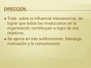 DIRECCIÓN.
 Trata sobre la influencia interpersonal, de
lograr que todos los involucrados en la
organización contribuyan a logro de sus
objetivos.
 Se ejerce en tres subfunciones: liderazgo,
motivación y la comunicación.
 