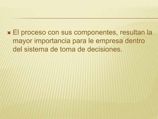  El proceso con sus componentes, resultan la
mayor importancia para le empresa dentro
del sistema de toma de decisiones.
 