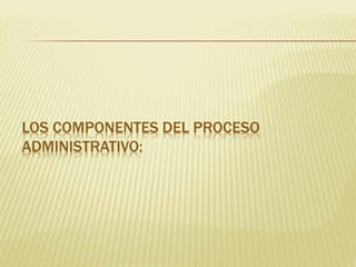 LOS COMPONENTES DEL PROCESO
ADMINISTRATIVO:
 