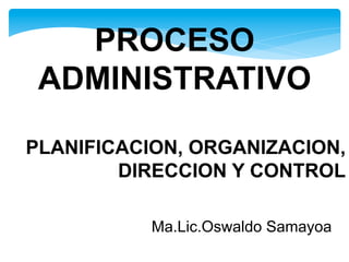 PLANIFICACION, ORGANIZACION,
DIRECCION Y CONTROL
Ma.Lic.Oswaldo Samayoa
PROCESO
ADMINISTRATIVO
 