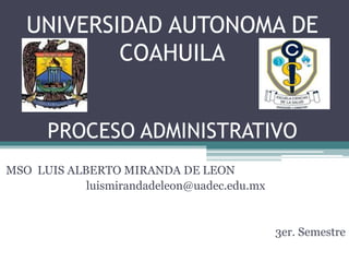 UNIVERSIDAD AUTONOMA DE
COAHUILA
PROCESO ADMINISTRATIVO
MSO LUIS ALBERTO MIRANDA DE LEON
luismirandadeleon@uadec.edu.mx
3er. Semestre
 