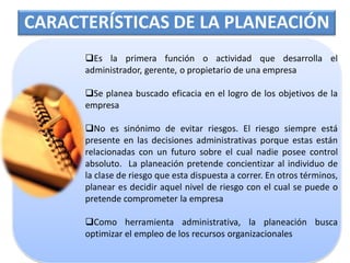 CARACTERÍSTICAS DE LA PLANEACIÓN
      Es la primera función o actividad que desarrolla el
      administrador, gerente, o propietario de una empresa

      Se planea buscado eficacia en el logro de los objetivos de la
      empresa

      No es sinónimo de evitar riesgos. El riesgo siempre está
      presente en las decisiones administrativas porque estas están
      relacionadas con un futuro sobre el cual nadie posee control
      absoluto. La planeación pretende concientizar al individuo de
      la clase de riesgo que esta dispuesta a correr. En otros términos,
      planear es decidir aquel nivel de riesgo con el cual se puede o
      pretende comprometer la empresa

      Como herramienta administrativa, la planeación busca
      optimizar el empleo de los recursos organizacionales
 