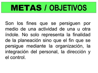 METAS /  OBJETIVOS Son los fines que se persiguen por medio de una actividad de una u otra índole. No solo representa la finalidad de la planeación sino que el fin que se persigue mediante la organización, la integración del personal, la dirección y el control. 