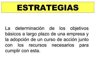 ESTRATEGIAS La determinación de los objetivos básicos a largo plazo de una empresa y la adopción de un curso de acción junto con los recursos necesarios para cumplir con esta. 