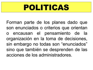 POLITICAS Forman parte de los planes dado que son enunciados o criterios que orientan o encausan el pensamiento de la organización en la toma de decisiones, sin embargo no todas son “enunciados” sino que también se desprenden de las acciones de los administradores. 