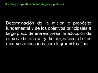 Determinación de la misión o propósito fundamental y de los objetivos principales a largo plazo de una empresa, la adopción de cursos de acción y la asignación de los recursos necesarios para lograr estos fines. Misión y propósitos de estrategias y políticas 