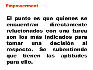 Empowerment El punto es que quienes se encuentran directamente relacionados con una tarea son los más indicados para tomar una decisión al respecto. Se subentiende que tienen las aptitudes para ello. 