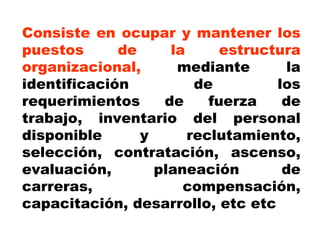Consiste en ocupar y mantener los puestos de la estructura organizacional,  mediante la identificación de los requerimientos de fuerza de trabajo, inventario del personal disponible y reclutamiento, selección, contratación, ascenso, evaluación, planeación de carreras, compensación, capacitación, desarrollo, etc etc 