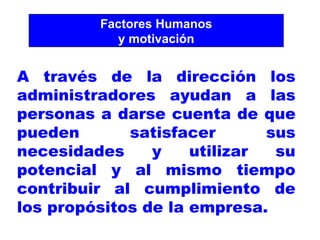 Factores Humanos y motivación A través de la dirección los administradores ayudan a las personas a darse cuenta de que pueden satisfacer sus necesidades y utilizar su potencial y al mismo tiempo contribuir al cumplimiento de los propósitos de la empresa. 
