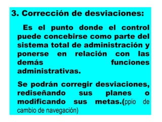 3. Corrección de desviaciones:  Es el punto donde el control puede concebirse como parte del sistema total de administración y ponerse en relación con las demás funciones administrativas. Se podrán corregir desviaciones, rediseñando sus planes o modificando sus metas.( ppio de cambio de navegación) 