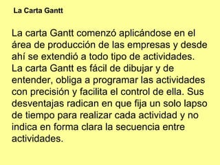 La carta Gantt comenzó aplicándose en el área de producción de las empresas y desde ahí se extendió a todo tipo de actividades. La carta Gantt es fácil de dibujar y de entender, obliga a programar las actividades con precisión y facilita el control de ella. Sus desventajas radican en que fija un solo lapso de tiempo para realizar cada actividad y no indica en forma clara la secuencia entre actividades. La Carta Gantt 