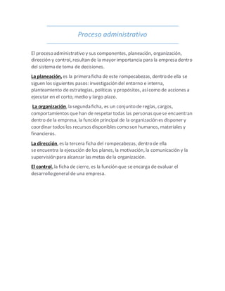 Proceso administrativo
El proceso administrativo y sus componentes, planeación, organización,
dirección y control, resultan de la mayor importancia para la empresa dentro
del sistema de toma de decisiones.
La planeación, es la primera ficha de este rompecabezas, dentro de ella se
siguen los siguientes pasos: investigación del entorno e interna,
planteamiento de estrategias, políticas y propósitos, asícomo de acciones a
ejecutar en el corto, medio y largo plazo.
La organización, la segunda ficha, es un conjunto de reglas, cargos,
comportamientos que han de respetar todas las personas quese encuentran
dentro de la empresa, la función principal de la organización es disponer y
coordinar todos los recursos disponibles como son humanos, materiales y
financieros.
La dirección, es la tercera ficha del rompecabezas, dentro de ella
se encuentra la ejecución de los planes, la motivación, la comunicación y la
supervisión para alcanzar las metas de la organización.
El control, la ficha de cierre, es la función que seencarga de evaluar el
desarrollo general de una empresa.