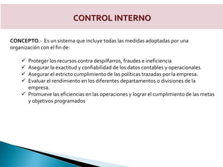 CONTROL INTERNO
CONCEPTO.- Es un sistema que incluye todas las medidas adoptadas por una
organización con el fin de:
 Proteger los recursos contra despilfarros, fraudes e ineficiencia
 Asegurar la exactitud y confiabilidad de los datos contables y operacionales.
 Asegurar el estricto cumplimiento de las políticas trazadas por la empresa.
 Evaluar el rendimiento en los diferentes departamentos o divisiones de la
empresa.
 Promueve las eficiencias en las operaciones y lograr el cumplimiento de las metas
y objetivos programados
 