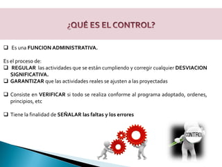 Es una FUNCION ADMINISTRATIVA.
Es el proceso de:
 REGULAR las actividades que se están cumpliendo y corregir cualquier DESVIACION
SIGNIFICATIVA.
 GARANTIZAR que las actividades reales se ajusten a las proyectadas
 Consiste en VERIFICAR si todo se realiza conforme al programa adoptado, ordenes,
principios, etc
 Tiene la finalidad de SEÑALAR las faltas y los errores
 