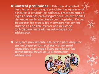  Control preliminar : Este tipo de control
tiene lugar antes de que principien las operaciones
e incluye la creación de políticas, procedimientos y
reglas diseñadas para asegurar que las actividades
planeadas serán ejecutadas con propiedad. En vez
de esperar los resultados y compararlos con los
objetivos es posible ejercer una influencia
controladora limitando las actividades por
adelantado.
 Se ejerce previamente a la acción para asegurar
que se preparen los recursos y el personal
necesarios y se tengan listos para iniciar las
actividades(a través de la alimentación
adelantada).
 