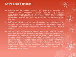 Entre ellas destacan:
 AUDITORIAS: El término auditoria va ligado a la detección de
fraudes. Las auditorias tienen muchas aplicaciones
importantes, desde validar la honradez y justicia de los estados
financieros, hasta proporcionar una base crítica para decisiones
gerenciales. Existen dos tipos de auditorias: las externas y las
internas.
 Gráfica de Gantt: Uno de los elementos más importantes de
controlar es el desarrollo de la realización de actividades tanto al
tiempo que cada una de ellas implica para este efecto las cartas o
gráficas.
 Las técnicas de trayectoria crítica: Entre los mayores y más
modernos avances en materia de técnicas de control planeación se
encuentran, las llamadas Técnicas de Trayectoria Crítica. Aunque son
métodos diversos, tienen elementos comunes que permiten
agruparlos bajo una denominación común: Se ha puesto el término
METRA (Método de Evaluación y Trayectorias en Redes de
Actividades). Estas técnicas constituyen un método para controlar
programas, costos, tiempos, secuencias, relación de
actividades, entre otros.
 