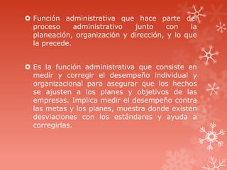  Función administrativa que hace parte del
proceso administrativo junto con la
planeación, organización y dirección, y lo que
la precede.
 Es la función administrativa que consiste en
medir y corregir el desempeño individual y
organizacional para asegurar que los hechos
se ajusten a los planes y objetivos de las
empresas. Implica medir el desempeño contra
las metas y los planes, muestra donde existen
desviaciones con los estándares y ayuda a
corregirlas.
 