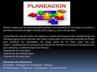 Planear implica que los administradores piensen con antelación en sus metas y acciones, y
que basan sus actos en algún método, plan o lógica, y no en corazonadas.
La planificación requiere definir los objetivos o metas de la organización, estableciendo una
estrategia general para alcanzar esas metas y desarrollar una jerarquía completa de Planes
para coordinar las actividades. Se ocupa tanto de los fines (¿qué hay que
hacer?). estableciendo los principios que habrán de orientarlo, la secuencia de operaciones
para realizarlo, y la determinación de tiempos.
*planeación de corto plazo
*planeación de mediano plazo
*planeación de largo plazo
Elementos de la Planeación
Propósitos – Investigación- Estrategias – Políticas
Procedimientos – Programas – Presupuestos – Cursos de acción
 