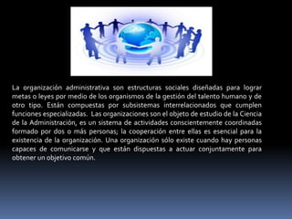 La organización administrativa son estructuras sociales diseñadas para lograr
metas o leyes por medio de los organismos de la gestión del talento humano y de
otro tipo. Están compuestas por subsistemas interrelacionados que cumplen
funciones especializadas. Las organizaciones son el objeto de estudio de la Ciencia
de la Administración, es un sistema de actividades conscientemente coordinadas
formado por dos o más personas; la cooperación entre ellas es esencial para la
existencia de la organización. Una organización sólo existe cuando hay personas
capaces de comunicarse y que están dispuestas a actuar conjuntamente para
obtener un objetivo común.
 