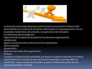 La dirección como etapa del proceso administrativo comprende la influencia del
administrador en la realización de planes, obteniendo una respuesta positiva de sus
empleados mediante la comunicación, la supervisión y la motivación.
Los elementos del concepto son:
1)ejecución de los planes de acuerdo con la estructura organizacional.
2)motivación.
3)guía o conducción de los esfuerzos de los subordinados.
4)comunicación.
5)supervisión.
6)alcanzar las metas de la organización.
Órdenes
Consiste en el ejercicio de la autoridad, pro el que un superior transmite a un inferior,
subordinado al, la iniciación de que una situación particular y concreta debe ser
modificada. Lo que caracteriza a la orden, es pues, al referirse al cambio de una
situación particular y concreta.
 