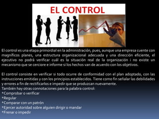 El control es una etapa primordial en la administración, pues, aunque una empresa cuente con
magníficos planes, una estructura organizacional adecuada y una dirección eficiente, el
ejecutivo no podrá verificar cuál es la situación real de la organización i no existe un
mecanismo que se cerciore e informe si los hechos van de acuerdo con los objetivos.
El control consiste en verificar si todo ocurre de conformidad con el plan adoptado, con las
instrucciones emitidas y con los principios establecidos. Tiene como fin señalar las debilidades
y errores a fin de rectificarlos e impedir que se produzcan nuevamente.
También hay otras connotaciones para la palabra control:
*Comprobar o verificar
*Regular
*Comparar con un patrón
*Ejercer autoridad sobre alguien dirigir o mandar
*Frenar o impedir
 