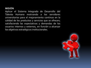 MISIÓN
Aplicar el Sistema Integrado de Desarrollo del
Talento Humano motivando a los servidores
universitarios para el mejoramiento continuo en la
calidad de los productos y servicios que se ofrecen;
satisfaciendo las expectativas y demandas de los
usuarios internos y externos, en función a alcanzar
los objetivos estratégicos institucionales.
 