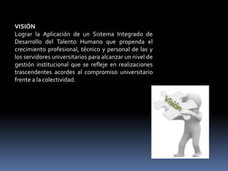 VISIÓN
Lograr la Aplicación de un Sistema Integrado de
Desarrollo del Talento Humano que propenda el
crecimiento profesional, técnico y personal de las y
los servidores universitarios para alcanzar un nivel de
gestión institucional que se refleje en realizaciones
trascendentes acordes al compromiso universitario
frente a la colectividad.
 