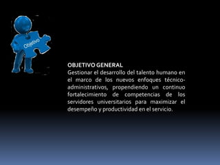 OBJETIVO GENERAL
Gestionar el desarrollo del talento humano en
el marco de los nuevos enfoques técnico-
administrativos, propendiendo un continuo
fortalecimiento de competencias de los
servidores universitarios para maximizar el
desempeño y productividad en el servicio.
 