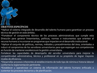 OBJETIVOS ESPECÍFICOS
*Aplicar el sistema integrado de desarrollo del talento humano para garantizar un proceso
técnico de gestión en este ámbito.
*Fortalecer el componente técnico de los procesos administrativos que cumple esta
Dirección para generar lineamientos, políticas, normas e instrumentos que orienten al
recurso humano a incursionar en programas que impacten en el desarrollo institucional.
*Aplicar el conjunto de políticas, normas, métodos y procedimientos del área, orientados a
inducir el compromiso de los servidores universitarios para que expongan sus competencias
en función de mantener excelencia en la gestión universitaria.
Fortalecer las capacidades de desempeño del servidor universitario para mejorar la
competitividad administrativa, técnica y profesional en su propósito de lograr mayores
niveles de eficiencia.
*Desarrollar procesos inherentes al establecimiento de todo tipo de nómina e historia laboral
conforme la reglamentación pertinente.
*Establecer y operativizar un sistema de información del talento humano enfocado a
sustentar los procesos decisorios y de planificación.
 