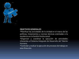 OBJETIVOS GENERALES
*Planificar las actividades de la Unidad en el marco de las
políticas, lineamientos y normas técnicas orientadas a la
excelencia en la Gestión Institucional.
*Organizar y coordinar la ejecución de actividades
inherentes al Sistema Integrado de Desarrollo del Talento
Humano.
*Controlar y evaluar la ejecución de procesos de trabajo en
esta Dirección
 