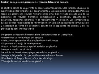 Gestión que ejerce un gerente en el manejo del recurso humano
El objetivo básico de un gerente de recursos humanos tiene dos funciones básicas: la
supervisión de las funciones del departamento y la gestión de los empleados. Por esta
razón, un gerente de recursos humanos debe estar bien versado en cada una de las
disciplinas de recursos humanos, compensación y beneficios, capacitación y
desarrollo, relaciones laborales, y el reclutamiento y selección. Las competencias
básicas que los responsables de RRHH tienen son sólidas habilidades de comunicación
y capacidad de toma de decisiones basada en la capacidad de análisis y en los
procesos de pensamiento crítico.
Un gerente de recursos humanos tiene varias funciones en la empresa:
*Determinar las necesidades del personal
*Seleccionar y potenciar a los empleados más eficientes
*Supervisar el trabajo de los empleados
*Redactar los documentos y políticas de los empleados
*Asegurar un alto rendimiento
*Administrar las nóminas y pagas extra de los empleados
*Asegurar la igualdad de oportunidades entre los empleados
*Resolver posibles problemas referentes al trabajo
*Trabajar la motivación de los empleados
 
