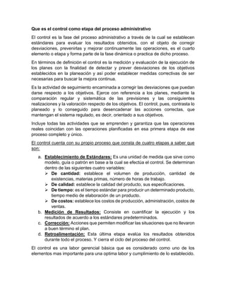 Que es el control como etapa del proceso administrativo
El control es la fase del proceso administrativo a través de la cual se establecen
estándares para evaluar los resultados obtenidos, con el objeto de corregir
desviaciones, prevenirlas y mejorar continuamente las operaciones, es el cuarto
elemento o etapa y forma parte de la fase dinámica o practica de dicho proceso.
En términos de definición el control es la medición y evaluación de la ejecución de
los planes con la finalidad de detectar y prever desviaciones de los objetivos
establecidos en la planeación y así poder establecer medidas correctivas de ser
necesarias para buscar la mejora continua.
Es la actividad de seguimiento encaminada a corregir las desviaciones que puedan
darse respecto a los objetivos. Ejerce con referencia a los planes, mediante la
comparación regular y sistemática de las previsiones y las consiguientes
realizaciones y la valoración respecto de los objetivos. El control, pues, contrasta lo
planeado y lo conseguido para desencadenar las acciones correctas, que
mantengan el sistema regulado, es decir, orientado a sus objetivos.
Incluye todas las actividades que se emprenden y garantiza que las operaciones
reales coincidan con las operaciones planificadas en esa primera etapa de ese
proceso completo y único.
El control cuenta con su propio proceso que consta de cuatro etapas a saber que
son:
a. Establecimiento de Estándares: Es una unidad de medida que sirve como
modelo, guía o patrón en base a la cual se efectúa el control. Se determinan
dentro de las siguientes cuatro variables:
➢ De cantidad: establece el volumen de producción, cantidad de
existencias, materias primas, número de horas de trabajo.
➢ De calidad: establece la calidad del producto, sus especificaciones.
➢ De tiempo: es el tiempo estándar para producir un determinado producto,
tiempo medio de elaboración de un producto.
➢ De costos: establece los costos de producción, administración, costos de
ventas.
b. Medición de Resultados: Consiste en cuantificar la ejecución y los
resultados de acuerdo a los estándares predeterminados.
c. Corrección: Acciones que permiten modificar las situaciones que no llevaron
a buen término el plan.
d. Retroalimentación: Esta última etapa evalúa los resultados obtenidos
durante todo el proceso. Y cierra el ciclo del proceso del control.
El control es una labor gerencial básica que es considerado como uno de los
elementos mas importante para una optima labor y cumplimiento de lo establecido.
 
