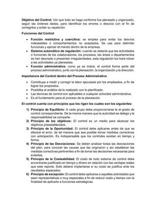 Objetivo del Control: Ver que todo se haga conforme fue planeado y organizado,
según las órdenes dadas, para identificar los errores o desvíos con el fin de
corregirlos y evitar su repetición.
Funciones del Control
• Función restrictiva y coercitiva: se emplea para evitar los desvíos
indeseables o comportamientos no aceptados. Se usa para delimitar
funciones y ejercer el mando dentro de la empresa.
• Sistema automático de regulación: cuando se detecta que las actividades
o funciones de los colaboradores, los procesos, las áreas o departamentos
se han desviado o presentan irregularidades, esta regulación los hará volver
a las actividades ya planeadas.
• Función administrativa: como ya se indicó, el control forma parte del
proceso administrativo, junto con la planeación, la organización y la dirección.
Importancia del Control dentro del Proceso Administrativo
• Contribuye a medir y corregir la labor ejecutada por los empleados, a fin de
lograr los propósitos.
• Posibilita el análisis de lo realizado con lo planificado.
• Las técnicas de control son aplicables a cualquier actividad administrativa.
• Es el fundamento para el proceso de la planeación.
El control cuenta con principios que los rigen los cuales son los siguientes:
1) Principio de Equilibrio: A cada grupo debe proporcionarse le el grado de
control correspondiente. De la misma manera que la autoridad se delega y la
responsabilidad se comparte.
2) Principio de los objetivos: El control es un medio para alcanzar los
objetivos preestablecidos.
3) Principio de la Oportunidad: El control debe aplicarse antes de que se
efectué el error, de tal manera que sea posible tomar medidas correctivas
con anticipación. Es indispensable que los controles existan en tiempo y
forma.
4) Principio de las Desviaciones: Se deben analizar todas las desviaciones
del plan, para conocer las causas que las originaron y así establecer las
medidas correctivas pertinentes a fin de tomar las decisiones necesarias para
evitarlas.
5) Principio de la Costeabilidad: El costo de todo sistema de control debe
encontrarse justificado en tiempo y dinero en relación con las ventajas reales
que este reporte. Solo deberá implantarse si su costo se justifica ante los
resultados esperados.
6) Principio de excepción: El control debe aplicarse a aquellas actividades que
sean representativas o muy especiales a fin de reducir costo y tiempo con la
finalidad de aplicarlo a funciones estratégicas.
 